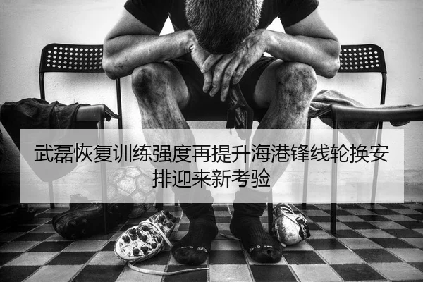 武磊恢复训练强度再提升海港锋线轮换安排迎来新考验