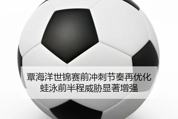 覃海洋世锦赛前冲刺节奏再优化 蛙泳前半程威胁显著增强